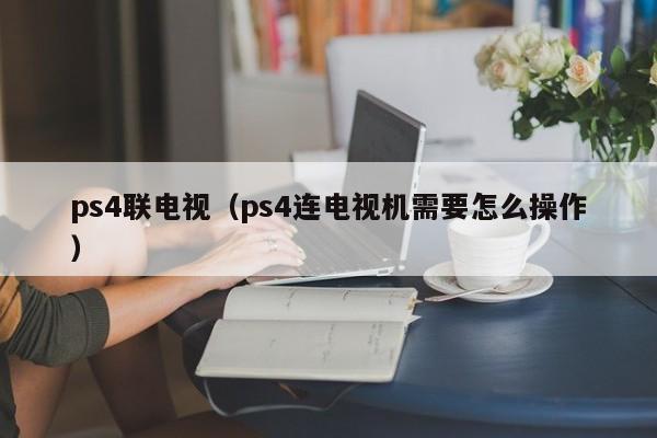 ps4联电视（ps4连电视机需要怎么操作）