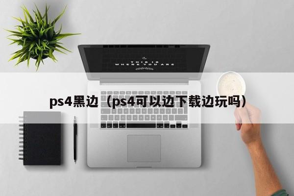 ps4黑边（ps4可以边下载边玩吗）