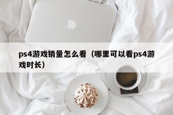 ps4游戏销量怎么看（哪里可以看ps4游戏时长）