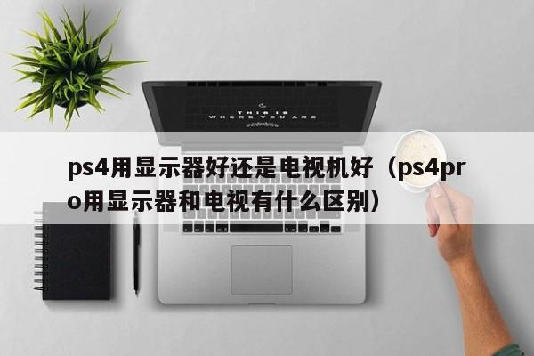 ps4用显示器好还是电视机好（ps4pro用显示器和电视有什么区别）